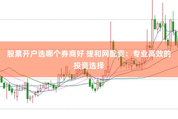 股票开户选哪个券商好 搓和网配资：专业高效的投资选择