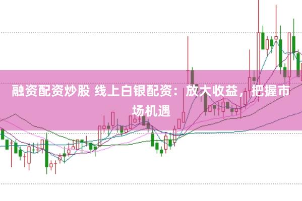 融资配资炒股 线上白银配资：放大收益，把握市场机遇