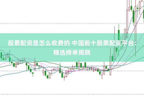 股票配资是怎么收费的 中国前十股票配资平台：精选榜单揭晓