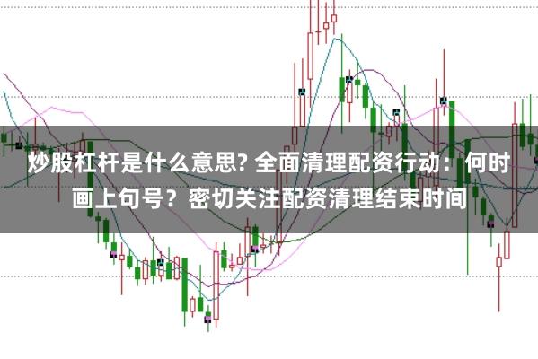 炒股杠杆是什么意思? 全面清理配资行动：何时画上句号？密切关注配资清理结束时间
