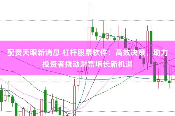 配资天眼新消息 杠杆股票软件：高效决策，助力投资者撬动财富增长新机遇