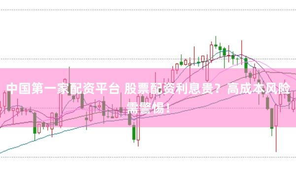 中国第一家配资平台 股票配资利息贵？高成本风险需警惕！