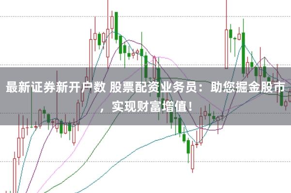 最新证券新开户数 股票配资业务员：助您掘金股市，实现财富增值！