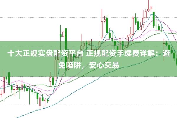 十大正规实盘配资平台 正规配资手续费详解：避免陷阱，安心交易