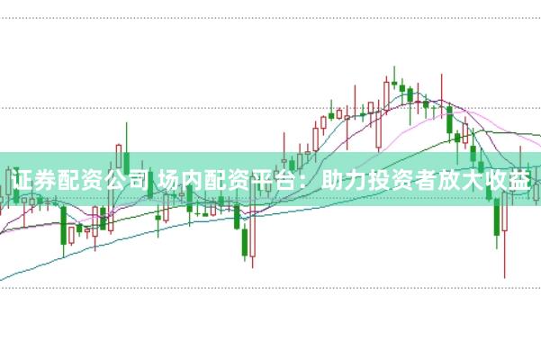 证券配资公司 场内配资平台：助力投资者放大收益