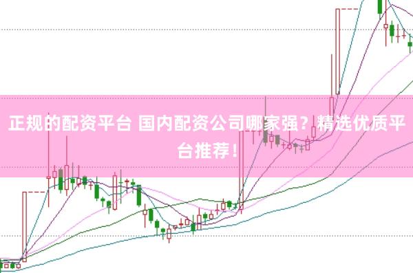 正规的配资平台 国内配资公司哪家强？精选优质平台推荐！