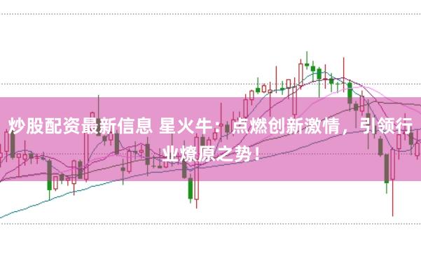 炒股配资最新信息 星火牛:点燃创新激情,引领行业燎原之势!