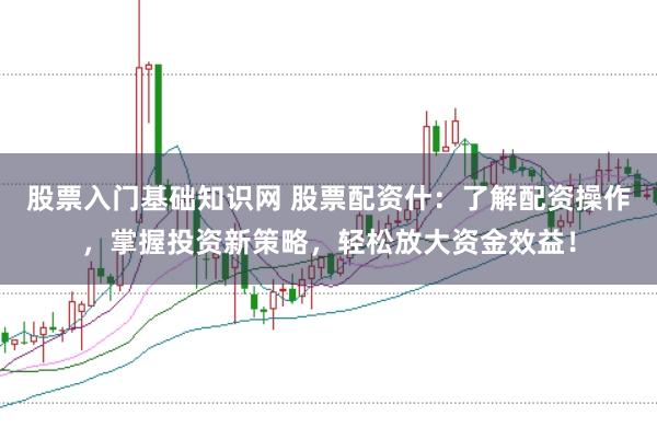 股票入门基础知识网 股票配资什:了解配资操作,掌握投资新策略,轻松放大资金效益!