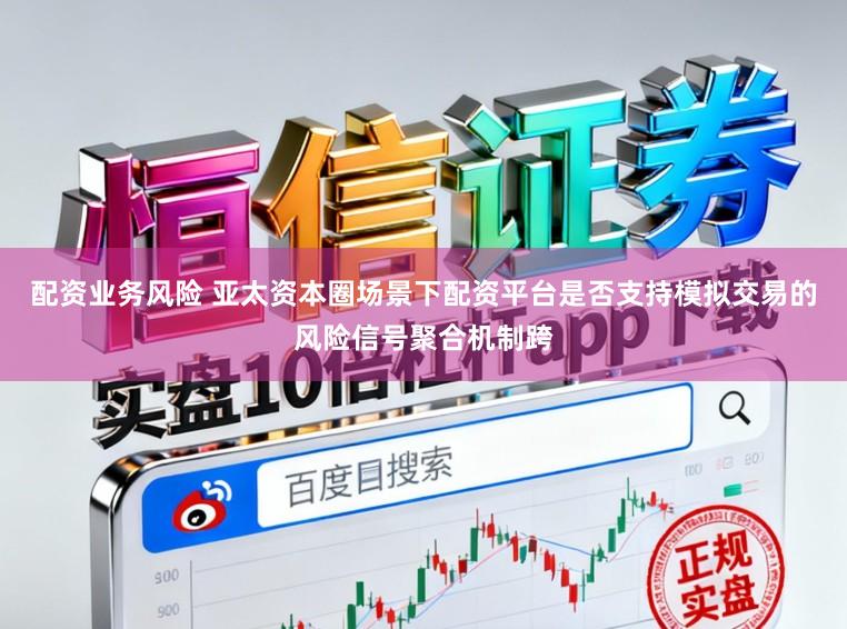 配资业务风险 亚太资本圈场景下配资平台是否支持模拟交易的风险信号聚合机制跨