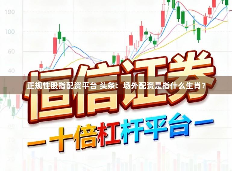 正规性股指配资平台 头条：场外配资是指什么生肖？