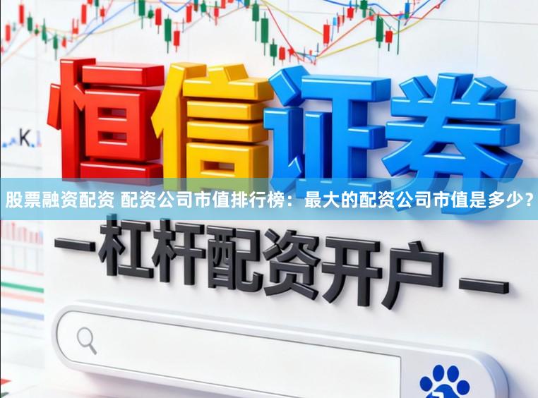 股票融资配资 配资公司市值排行榜：最大的配资公司市值是多少？